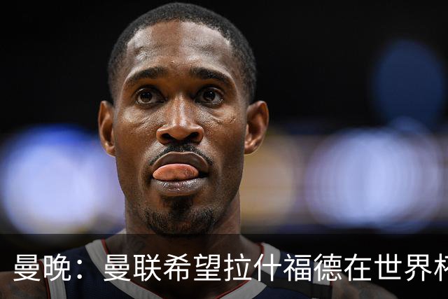 曼晚：曼联希望拉什福德在世界杯尽可能表现出色，这有助于出售他